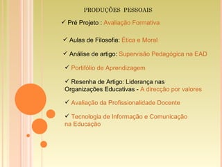 Portifólio de Aprendizagem   Pré Projeto :  Avaliação Formativa Aulas de Filosofia:  Ética e Moral Análise de artigo:  Supervisão Pedagógica na EAD Resenha de  Artigo: Liderança nas Organizações Educativas -  A direcção por valores Avaliação da Profissionalidade Docente Tecnologia de Informação e Comunicação  na Educação PRODUÇÕES  PESSOAIS 
