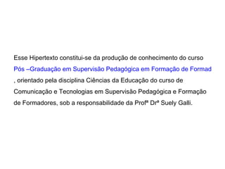 Esse Hipertexto constitui-se da produção de conhecimento do curso  Pós –Graduação em Supervisão Pedagógica em Formação de Formadores com acesso ao Mestrado Europeu , orientado pela disciplina Ciências da Educação do curso de Comunicação e Tecnologias em Supervisão Pedagógica e Formação de Formadores, sob a responsabilidade da Profª Drª Suely Galli. 