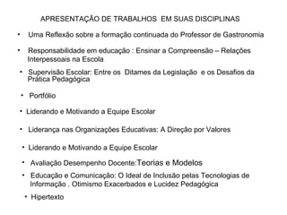 Uma Reflexão sobre a formação continuada do Professor de Gastronomia  Responsabilidade em educação : Ensinar a Compreensão – Relações  Interpessoais na Escola Portfólio Supervisão Escolar: Entre os  Ditames da Legislação  e os Desafios da  Prática Pedagógica Liderando e Motivando a Equipe Escolar Liderança nas Organizações Educativas: A Direção por Valores Liderando e Motivando a Equipe Escolar APRESENTAÇÃO DE TRABALHOS  EM SUAS DISCIPLINAS Avaliação Desempenho Docente: Teorias e Modelos Educação e Comunicação: O Ideal de Inclusão pelas Tecnologias de  Informação . Otimismo Exacerbados e Lucidez Pedagógica Hipertexto 