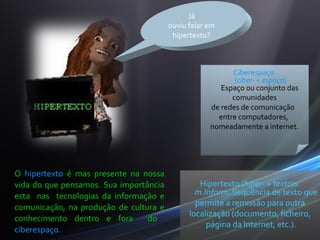 Já
                                        ouviu falar em
                                         hipertexto?



                                                          Ciberespaço
                                                           (ciber- + espaço)
                                                       Espaço ou conjunto das
                                                          comunidades
                                                    de redes de comunicação
                                                      entre computadores,
                                                    nomeadamente a internet.




O hipertexto é mas presente na nossa
vida do que pensamos. Sua importância            Hipertexto (hiper- + texto)s.
esta nas tecnologias da informação e            m.Inform. Sequência de texto que
comunicação, na produção de cultura e           permite a remissão para outra
                                              localização (documento, ficheiro,
conhecimento dentro e fora       do
                                                   página da Internet, etc.).
ciberespaço.
 