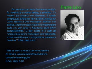 “Dar sentido a um texto é o mesmo que ligá-
                                                     Pierre Lévy
 lo, conectá-lo a outros textos, e portanto, é o
 mesmo que construir um hipertexto. É sabido
 que pessoas diferentes irão atribuir sentidos por
 vezes opostos a uma mensagem idêntica. Isto
 porque, se por um lado o texto é o mesmo para
 cada um, por outro o hipertexto pode diferir
 completamente. O que conta é a rede de
 relações pela qual a mensagem será capturada,
 a rede semiótica que o interpretante usará para
 captá-la.” (Lévy, 1993,p.72)



 “Isto se torna a norma, um novo sistema
de escrita, uma metamorfose da leitura,
batizada de navegação”
(Lévy, 1993, p.37)
 