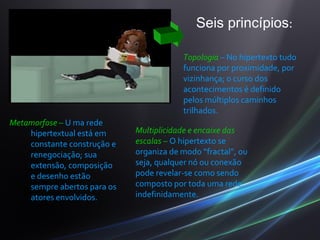 De acordo com Lévy o hipertexto
 apresenta-se em                               Seis princípios:

                                           Topologia – No hipertexto tudo
                                           funciona por proximidade, por
                                           vizinhança; o curso dos
                                           acontecimentos é definido
                                           pelos múltiplos caminhos
                                           trilhados.
Metamorfose – U ma rede
    hipertextual está em       Multiplicidade e encaixe das
    constante construção e     escalas – O hipertexto se
    renegociação; sua          organiza de modo “fractal”, ou
    extensão, composição       seja, qualquer nó ou conexão
    e desenho estão            pode revelar-se como sendo
    sempre abertos para os     composto por toda uma rede,
    atores envolvidos.         indefinidamente.
 