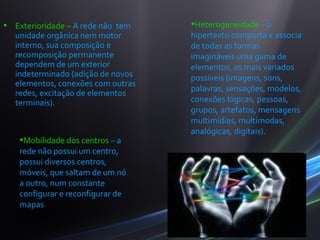 • Exterioridade – A rede não tem   •Heterogeneidade – o
  unidade orgânica nem motor       hipertexto comporta e associa
  interno, sua composição e        de todas as formas
  recomposição permanente          imagináveis uma gama de
  dependem de um exterior          elementos, os mais variados
  indeterminado (adição de novos   possíveis (imagens, sons,
  elementos, conexões com outras
                                   palavras, sensações, modelos,
  redes, excitação de elementos
  terminais).                      conexões lógicas, pessoas,
                                   grupos, artefatos, mensagens
                                   multimídias, multímodas,
                                   analógicas, digitais).
   •Mobilidade dos centros – a
   rede não possui um centro,
   possui diversos centros,
   móveis, que saltam de um nó
   a outro, num constante
   configurar e reconfigurar de
   mapas
 