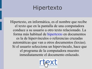 Hipertexto Hipertexto, en informática, es el nombre que recibe el texto que en la pantalla de una computadora conduce a su usuario a otro texto relacionado. La forma más habitual de  hipertexto  en documentos es la de hipervínculos o referencias cruzadas automáticas que van a otros documentos (lexias). Si el usuario selecciona un hipervínculo, hace que el programa de la computadora muestre inmediatamente el documento enlazado. 