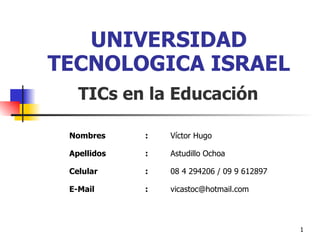 UNIVERSIDAD TECNOLOGICA ISRAEL TICs en la Educación Nombres : Víctor Hugo Apellidos : Astudillo Ochoa Celular : 08 4 294206 / 09 9 612897 E-Mail : [email_address] 