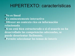 ●No es lineal
●Es eminentemente interactivo
●Ofrecer un contexto rico en información
relacionada
●Si no está bien estructurado o si el usuario no ha
desarrollado las competencias adecuadas, se
puede desorientar fácilmente.
●Permite seleccionar los temas de interés
HIPERTEXTO: características
 