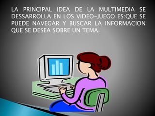 LA PRINCIPAL IDEA DE LA MULTIMEDIA SE
DESSARROLLA EN LOS VIDEO-JUEGO ES:QUE SE
PUEDE NAVEGAR Y BUSCAR LA INFORMACION
QUE SE DESEA SOBRE UN TEMA.
 