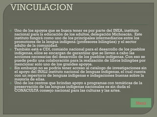  Uno de los apoyos que se busca tener es por parte del INEA, instituto
nacional para la educación de los adultos, delegación Michoacán. Este
instituto fungirá como uno de los principales intermediarios entre los
promotores de la lengua indígena (profesores bilingües) y el sector
adulto de la comunidad.
 También está e CDI, comisión nacional para el desarrollo de los pueblos
indígenas, ellos se encargan de garantizar que se lleven a cabo las
acciones necesarias del desarrollo de los pueblos indígenas. Con eso se
puede pedir una colaboración para la realización de libros bilingües por
mencionar solo uno de los grandes apoyos.
 Sin embargo no se podría tener acceso al catalogo de investigaciones sin
el apoyo del INALI instituto nacional de lenguas indígenas, el cual cuenta
con un repertorio de lenguas indígenas e indagaciones buenas sobre la
mayoría de ellas.
 Uno de los centros que brindan apoyo a programas con temáticas de la
preservación de las lenguas indígenas nacionales es sin duda el
CONACULTA consejo nacional para las culturas y las artes.
Menú
 