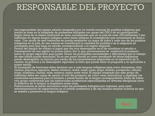  Los responsables del equipo estarán integrados por un comité nacional de pueblos indígenas que
tendrá su base en la búsqueda de profesores bilingües con apoyo del CDI y de mi participación.
Según datos de la misma institución se tiene contemplado que en el país de cada 100 habitantes 7 son
hablantes de alguna lengua indígena, estos datos integran la investigación que actualmente se lleva a
cabo. Con ayuda de esta institución se puede establecer un mapa de todos y cada uno de los pueblos
indígenas en el país, de esa manera se cuantificaría la cantidad de pueblos y se le asignaría un
encargado para que haga un estudio correspondiente a la región asignada.
 Dentro del equipo de trabajo el papel que me toca desempeñar es el de coordinar el estudio e
investigación de una región en primer plano. Por lo que, primeramente se construirá el proyecto
sobre un grupo especifico para poder ubicar las principales necesidades y dificultades que el trabajo
de este índole puede demandar. Es en ese punto donde yo como estudiante de letras hispánicas
puedo desempeñar mi función por medio de los conocimientos adquiridos en el repertorio de la
carrera. La práctica y mi desempeño equivalen al éxito que pueda tener el programa y su aplicación a
mayor escala.
 El encargado de funciones debe dominar uno o más lenguas indígenas tales como chinanteca, chol,
chatino, populuca, zapoteca, tseltal, totonaco, tenek, mayo, maya, yaqui, hñahñu, purépecha, náhuatl,
triqui, mazateca, chontal, mixe, mixteco, zoque entre otros. El equipo integrado por este grupo de
hablantes debe ser capaz de asumir el reto del proyecto, así como crear, seleccionar y organizar los
contenidos necesarios para el fomento y preservación de la lengua correspondiente. Debe de haber
otro grupo conformado por las instituciones académicas especializadas en diversas disciplinas como
la didáctica de la lengua, la lingüística entre otras.
 Posteriormente se harán encuentros entre los profesores bilingües por regiones para crear
retroalimentación de experiencias en el ámbito académico y de esa manera mejorar la forma en que
se enseña y promueve la lengua indígena.
Menú
 