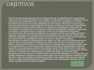  Una de las principales razones son el compromiso de un estudiante de humanidades
tiene para con el país. Me siento con el deseo y la libertad de ayudar a un México que le
presta muy poca consideración a sus pueblos. La labor de un estudiante de letras
encuentra una función muy bien justificada en este campo. No solo se ayuda al país,
sino que estas labores de investigación enriquecen el reportorio laboral del perfil del
licenciado en la carrera. Sobre todo con un campo de investigación atiborrado de
extranjeros la inclusión de un estudiante al área de investigación lingüística representa
un avance y enriquecimiento al raquítico cuerpo de investigadores mexicanos.
 La preservación de las lenguas indígenas en cualquier país es una medida necesaria
para que el proyecto de una sociedad más incluyente sea una realidad. Si bien, este
esfuerzo representa un pequeño cambio dentro de las urgencias que el país demanda,
no es para nada una pérdida de tiempo en cuanto a apoyo a los pueblos.
 Este proyecto requiere indudablemente de apoyo de cada uno de los habitantes de un
país. Se sabe de la población indígena dos cosas muy certeras: la primera es que el
idioma que practican está en un riesgo latente de desaparecer; la segunda implica que
el campo laboral no es adecuado para la preservación de las lenguas. Este proyecto
surge de la necesidad por resolver este círculo vicioso.Todo ello se lleva a cabo para
que las condiciones de trabajo en la comunidad, sin dejar de lado la interacción social o
inclusive la religión sean trasmitidas por medio del idioma oriundo del lugar.
 Se piensa crear un repertorio de libros para las primarias bilingües, con el propósito de
quedar estipulada la lengua en forma escrita para que de ese modo se trasmita no solo
de forma oral y de memoria también de escritura y de registro. Este tipo de medidas
tienen un papel importantísimo en la preservación (sin mencionar el estudio, que no
atañe al proyecto) de la lengua indígena.
Menú
 