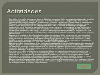  Uno de los principales factores que dañan la difusión y transmisión de las lenguas indígenas se debe a que los
hablantes no practican la escritura por lo que la trasmisión de la lengua se da por medio de la vía oral,
dejando en una situación de riesgo y vulnerabilidad al idioma. Calvet (1999) argumenta en su investigación
Galaxia de escrituras la situación por la que pasan las lenguas periféricas (indígenas) en contacto con las
lenguas centrales (español). De esa investigación queda clara la posición de una lengua indígena en
comparación con el español. La trasmisión oral que implica narración y conversación el lugar de lecturas y
escritos, de memoria y de recuerdo y no de registro, hace un llamado a la sociedad para crear una cultura
necesaria de la enseñanza de la lectura y la escritura en comunidades indígenas en su lengua oriunda que
esporádicamente la practiquen o no la practiquen en su totalidad. La mejor manera de preservar una lengua es
escribiéndola.
 Las prácticas sociales, es decir, las tradiciones y labores cotidianas de los pobladores de una comunidad
deben de tener en cuenta que la lengua (o lenguas) que ellos hablan así como el español está en un mismo
plano de jerarquía. Por lo que no debe haber discriminación alguna por hablar uno u otro idioma. En este
sentido, es preciso crear una cultura incluyente en donde le bilingüismo sea la puerta para la comunicación
entre distintas poblaciones y no la llave para encontrar empleo, por ejemplo.
 El acuerdo con los representantes de los pueblos indígenas es una de las prioridades que se debe alcanzar. El
objetivo de ello es conformar un marco común para estipular la estructura y forma de educación y enseñanza
de las lenguas indígenas. Ello se llevará a cabo por medio de apoyos de organizaciones que puedan generar
materiales de lectura. No obstante, sé es consciente de que los alcances de el proyecto son limitados por la
diversidad de lenguas en el país.
 Uno de los principales problemas que se tienen en México son los profesores y su compromiso con los
alumnos. En este caso el cuerpo de maestros bilingües, no se puede considerar suficiente en número o en
capacitación. La asignatura de la lengua indígena sigue siendo uno de los principales problemas en este
rubro, ya que la mayoría de profesores solo dominan el español como lengua oficial. No obstante se conoce
que el valor de un profesor comprometido con su trabajo tiene un gran poder de trasformación.
 El programa piloto que se hará en Michoacán, contara con material de apoyo como la obra vovabulario bilingüe
p’urhépecha-español dicho material de apoyo entre otros más fungirá como la herramienta para la trasmisión
de la lengua tanto de la periferia como del centro.
Menú
 