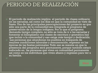  El periodo de realización implica el periodo de clases ordinario
en las escuelas, así como los días en que la comunidad se viste de
fiesta. Una de las principales preocupaciones del proyecto es que
sólo una parte de la comunidad sea integrada al programa de
preservación de la lengua indígena. Por lo que el programa
demanda tiempo completo, no sólo se trata de ir a las escuelas y
fomentar el bilingüismo con clases de escritura y gramática hay
que incluir a la comunidad y eso exige más tiempo y dedicación.
 Las personas que abandonan los pueblos en búsqueda de
mejores condiciones laborales y remuneración, regresan en las
épocas de las fiestas patronales.Todo eso se resume en que la
presencia del programa será permanente, porque también estará
enfocado en las personas que viven en comunidad permanente
así como en los individuos que viven afuera y regresan para ver a
su familia.

Menú
 