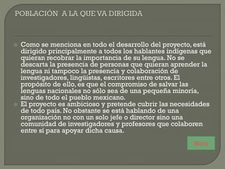  Como se menciona en todo el desarrollo del proyecto, está
dirigido principalmente a todos los hablantes indígenas que
quieran recobrar la importancia de su lengua. No se
descarta la presencia de personas que quieran aprender la
lengua ni tampoco la presencia y colaboración de
investigadores, lingüistas, escritores entre otros. El
propósito de ello, es que el compromiso de salvar las
lenguas nacionales no sólo sea de una pequeña minoría,
sino de todo el pueblo mexicano.
 El proyecto es ambicioso y pretende cubrir las necesidades
de todo país. No obstante se está hablando de una
organización no con un solo jefe o director sino una
comunidad de investigadores y profesores que colaboren
entre sí para apoyar dicha causa.
Menú
 