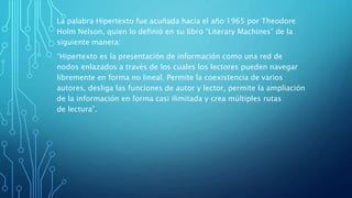 La palabra Hipertexto fue acuñada hacia el año 1965 por Theodore
Holm Nelson, quien lo definió en su libro “Literary Machines” de la
siguiente manera:
“Hipertexto es la presentación de información como una red de
nodos enlazados a través de los cuales los lectores pueden navegar
libremente en forma no lineal. Permite la coexistencia de varios
autores, desliga las funciones de autor y lector, permite la ampliación
de la información en forma casi ilimitada y crea múltiples rutas
de lectura”.
 