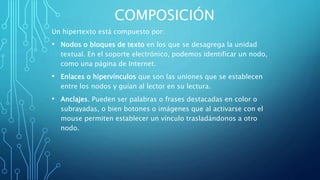 COMPOSICIÓN
Un hipertexto está compuesto por:
• Nodos o bloques de texto en los que se desagrega la unidad
textual. En el soporte electrónico, podemos identificar un nodo,
como una página de Internet.
• Enlaces o hipervínculos que son las uniones que se establecen
entre los nodos y guían al lector en su lectura.
• Anclajes. Pueden ser palabras o frases destacadas en color o
subrayadas, o bien botones o imágenes que al activarse con el
mouse permiten establecer un vínculo trasladándonos a otro
nodo.
 