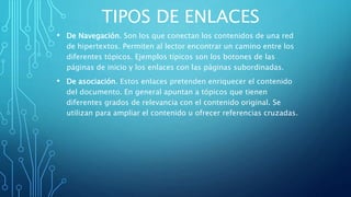 TIPOS DE ENLACES
• De Navegación. Son los que conectan los contenidos de una red
de hipertextos. Permiten al lector encontrar un camino entre los
diferentes tópicos. Ejemplos típicos son los botones de las
páginas de inicio y los enlaces con las páginas subordinadas.
• De asociación. Estos enlaces pretenden enriquecer el contenido
del documento. En general apuntan a tópicos que tienen
diferentes grados de relevancia con el contenido original. Se
utilizan para ampliar el contenido u ofrecer referencias cruzadas.
 
