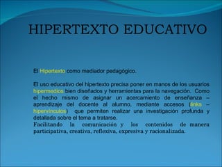 El  Hipertexto  como mediador pedagógico. El uso educativo del hipertexto precisa poner en manos de los usuarios  hipermedios  bien diseñados y herramientas para la navegación.  Como el hecho mismo de asignar un acercamiento de enseñanza – aprendizaje del docente al alumno, mediante accesos ( links  –  hipervínculos )  que permiten realizar una investigación profunda y detallada sobre el tema a tratarse. Facilitando  la  comunicación y  los  contenidos  de manera participativa, creativa, reflexiva, expresiva y racionalizada. HIPERTEXTO EDUCATIVO 