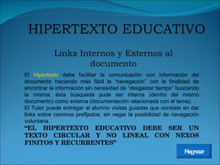 Links Internos y Externos al documento HIPERTEXTO EDUCATIVO Regresar El  Hipertexto  debe facilitar la comunicación con información del documento haciendo más fácil la “navegación” con la finalidad de encontrar la información sin necesidad de “desgastar tiempo” buscando la misma; ésta búsqueda pude ser interna (dentro del mismo documento) como externa (documentación relacionada con el tema). El Tutor puede entregar al alumno visitas guiadas que consiste en dar links sobre caminos prefijados; sin negar la posibilidad de navegación voluntaria. “ EL HIPERTEXTO EDUCATIVO DEBE SER UN TEXTO CIRCULAR Y NO LINEAL CON NEXOS FINITOS Y RECURRENTES” 
