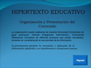 Organización y Presentación del Contenido HIPERTEXTO EDUCATIVO Regresar La organización puede realizarse de manera Horizontal (Contenidos de igual jerarquía), Vertical (Integrando Información), Transversal (Relacionar conceptos de diferente jerarquía que pueda vincularse); tomando en consideración la recursividad de la información. La presentación  permitir  la  recreación  y  aplicación  de  la  información adquirida y su transferencia a situaciones nuevas.  