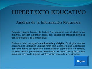 Análisis de la Información Requerida HIPERTEXTO EDUCATIVO Regresar Propiciar nuevas formas de lectura “no cansona” con el objetivo de informar, conocer, aprender, guiar, etc.; basado en principios como el del aprendizaje y de la enseñanza. Distinguir entre navegación  exploratoria y dirigida . Es dirigida cuando el usuario ha formulado una sub-meta para acceder a una localización conocida dentro del hipertexto. La navegación exploratoria, en cambio, no tiene destino previamente determinado: el usuario se guía por sus intereses y lo que le sugiere la información asociada a los vínculos. 
