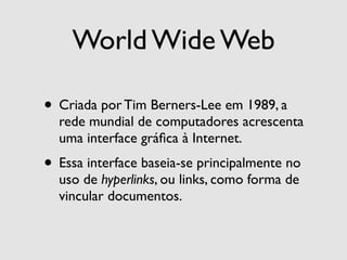 World Wide Web

• Criada por Tim Berners-Lee em 1989, a
  rede mundial de computadores acrescenta
  uma interface gráﬁca à Internet.
• Essa interface baseia-se principalmente no
  uso de hyperlinks, ou links, como forma de
  vincular documentos.
 