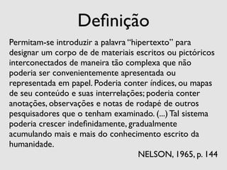 Deﬁnição
Permitam-se introduzir a palavra “hipertexto” para
designar um corpo de de materiais escritos ou pictóricos
interconectados de maneira tão complexa que não
poderia ser convenientemente apresentada ou
representada em papel. Poderia conter índices, ou mapas
de seu conteúdo e suas interrelações; poderia conter
anotações, observações e notas de rodapé de outros
pesquisadores que o tenham examinado. (...) Tal sistema
poderia crescer indeﬁnidamente, gradualmente
acumulando mais e mais do conhecimento escrito da
humanidade.
                                    NELSON, 1965, p. 144
 