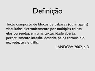 Deﬁnição
Texto composto de blocos de palavras (ou imagens)
vinculados eletronicamente por múltiplas trilhas,
elos ou sendas, em uma textualidade aberta,
perpetuamente inacaba, descrita pelos termos elo,
nó, rede, teia e trilha.
                              LANDOW, 2002, p. 3
 