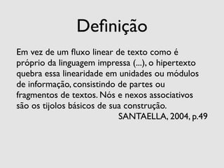 Deﬁnição
Em vez de um ﬂuxo linear de texto como é
próprio da linguagem impressa (...), o hipertexto
quebra essa linearidade em unidades ou módulos
de informação, consistindo de partes ou
fragmentos de textos. Nós e nexos associativos
são os tijolos básicos de sua construção.
                            SANTAELLA, 2004, p.49
 