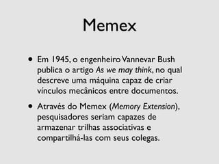 Memex
• Em 1945, o engenheiro Vannevar Bush
  publica o artigo As we may think, no qual
  descreve uma máquina capaz de criar
  vínculos mecânicos entre documentos.
• Através do Memex (Memory Extension),
  pesquisadores seriam capazes de
  armazenar trilhas associativas e
  compartilhá-las com seus colegas.
 