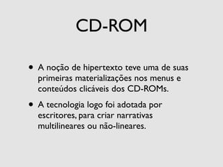 CD-ROM

• A noção de hipertexto teve uma de suas
  primeiras materializações nos menus e
  conteúdos clicáveis dos CD-ROMs.
• A tecnologia logo foi adotada por
  escritores, para criar narrativas
  multilineares ou não-lineares.
 