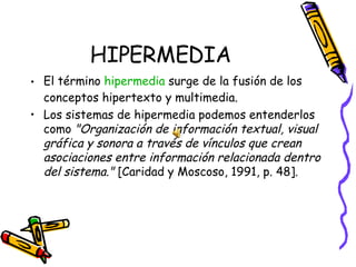 HIPERMEDIA El término  hipermedia  surge de la fusión de los conceptos hipertexto y multimedia.  Los sistemas de hipermedia podemos entenderlos como  "Organización de información textual, visual gráfica y sonora a través de vínculos que crean asociaciones entre información relacionada dentro del sistema."  [Caridad y Moscoso, 1991, p. 48].  