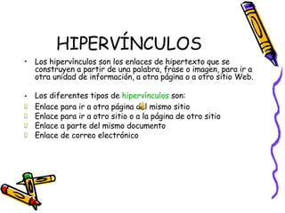 HIPERVÍNCULOS Los hipervínculos son los enlaces de hipertexto que se construyen a partir de una palabra, frase o imagen, para ir a otra unidad de información, a otra página o a otro sitio Web.   Los diferentes tipos de  hipervínculos  son: Enlace para ir a otra página del mismo sitio  Enlace para ir a otro sitio o a la página de otro sitio Enlace a parte del mismo documento Enlace de correo electrónico 