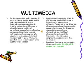 MULTIMEDIA En una computadora, es la capacidad de poder presentar gráfico, video, sonido, texto y animaciones de manera integrada en un mismo entorno de trabajo, mejorando notablemente la atención, la comprensión y el aprendizaje; ya que el entorno llamativo con que se diseñan los programas multimedia, mantienen cautivos a los usuarios  y en consecuencia logran la interactividad, ya que la información solicitada puede presentarse en forma audible, visible o ambas.  Los programas multimedia, tienen un alto grado de complejidad, ya que la información es presentada en diferentes formas, por lo que deben ser almacenados en dispositivos apropiados que permitan integrar los datos en un mismo código, generalmente alfanumérico, que  facilita el almacenamiento, transmisión, tratamiento y los métodos de comprensión y descompresión de la información. Los dispositivos que se usan para este fin son los  CD audio ,  CD-ROM ,  CD-R ,  CD-RW ,  DVD ,  DVD-RW 