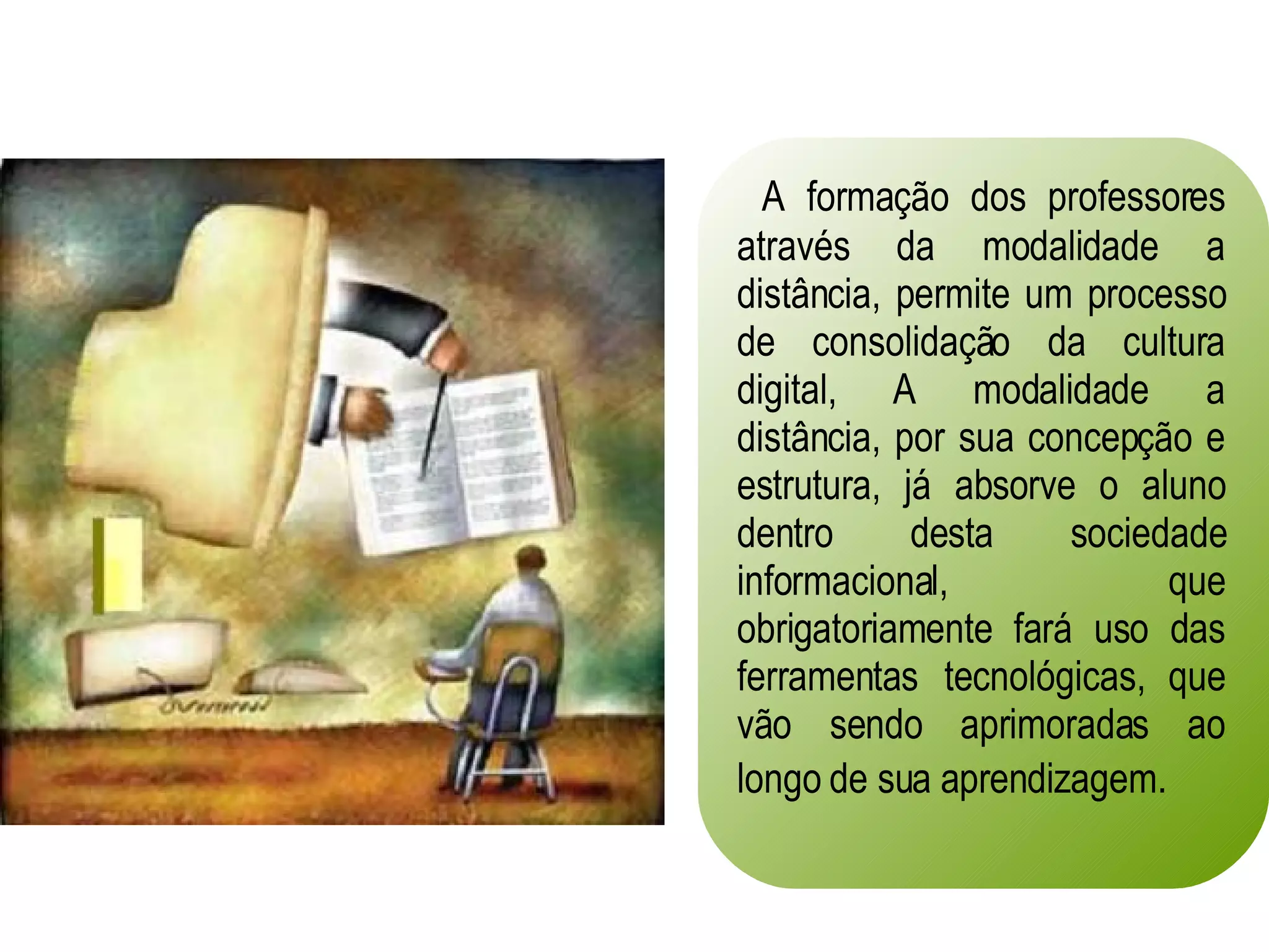 A formação dos professores através da modalidade a distância, permite um processo de consolidação da cultura digital, A modalidade a distância, por sua concepção e estrutura, já absorve o aluno dentro desta sociedade informacional, que obrigatoriamente fará uso das ferramentas tecnológicas, que vão sendo aprimoradas ao longo de sua aprendizagem.   