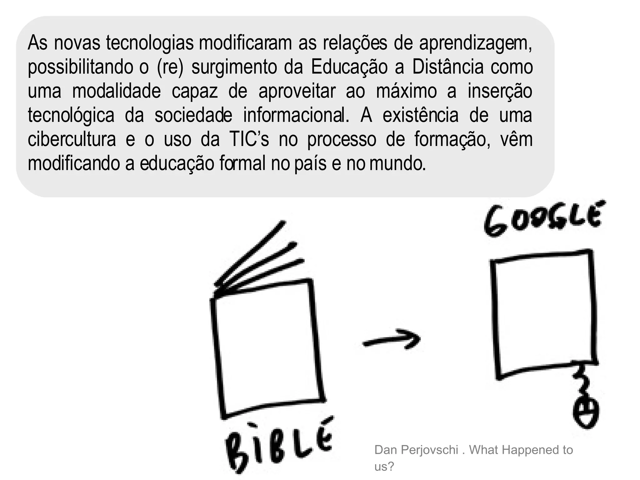As novas tecnologias modificaram as relações de aprendizagem, possibilitando o (re) surgimento da Educação a Distância como uma modalidade capaz de aproveitar ao máximo a inserção tecnológica da sociedade informacional. A existência de uma cibercultura e o uso da TIC’s no processo de formação, vêm modificando a educação formal no país e no mundo .   Dan Perjovschi . What Happened to us? 