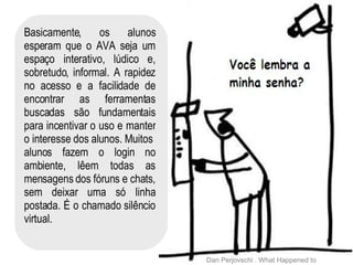 Basicamente, os alunos esperam que o AVA seja um espaço interativo, lúdico e, sobretudo, informal. A rapidez no acesso e a facilidade de encontrar as ferramentas buscadas são fundamentais para incentivar o uso e manter o interesse dos alunos. Muitos  alunos fazem o login no ambiente, lêem todas as mensagens dos fóruns e chats, sem deixar uma só linha postada. É o chamado silêncio virtual. Dan Perjovschi . What Happened to us? 