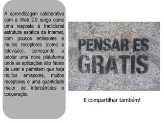 A aprendizagem colaborativa com a Web 2.0 surge como uma resposta à tradicional estrutura estática da Internet, com poucos emissores e muitos receptores (como a televisão), começando a adotar uma nova plataforma onde as aplicações são fáceis de usar e permitem que haja muitos emissores, muitos receptores e uma quantidade maior de intercâmbios e cooperação.   E compartilhar também! 
