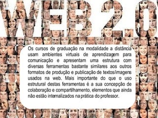 Os cursos de graduação na modalidade a distância usam ambientes virtuais de aprendizagem para comunicação e apresentam uma estrutura com diversas ferramentas bastante similares aos outros formatos de produção e publicação de textos/imagens usados na web. Mais importante do que o uso estrutural destas ferramentas é a sua concepção de colaboração e compartilhamento, elementos que ainda não estão internalizados na prática do professor.   