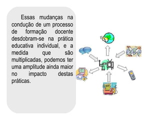 Essas mudanças na condução de um processo de formação docente desdobram-se na prática educativa individual, e a medida que são multiplicadas, podemos ter uma amplitude ainda maior no impacto destas práticas.  