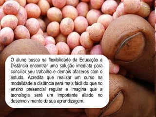 O aluno busca na flexibilidade da Educação a Distância encontrar uma solução imediata para conciliar seu trabalho e demais afazeres com o estudo. Acredita que realizar um curso na modalidade a distância será mais fácil do que no ensino presencial regular e imagina que a tecnologia será um importante aliado no desenvolvimento de sua aprendizagem.  