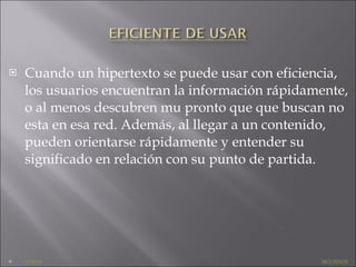 Cuando un hipertexto se puede usar con eficiencia, los usuarios encuentran la información rápidamente, o al menos descubren mu pronto que que buscan no esta en esa red. Además, al llegar a un contenido, pueden orientarse rápidamente y entender su significado en relación con su punto de partida. ATRAS     SIGUIENTE 