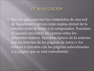 Son los que conectan los contenidos de una red de hipertexto y sirven como espina dorsal de la interfaz entre el lector y el computador. Permiten al usuario encontrar un camino entre los diferentes tópicos. Ejemplos típicos de lo anterior son los botones de las páginas de inicio y los enlaces o vínculos con las páginas subordinadas a la página que se está consultando. ATRÁS    SIGUIENTE 