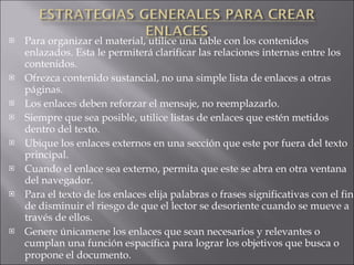 Para organizar el material, utilice una table con los contenidos enlazados. Esta le permiterá clarificar las relaciones internas entre los contenidos. Ofrezca contenido sustancial, no una simple lista de enlaces a otras páginas. Los enlaces deben reforzar el mensaje, no reemplazarlo. Siempre que sea posible, utilice listas de enlaces que estén metidos dentro del texto. Ubique los enlaces externos en una sección que este por fuera del texto principal. Cuando el enlace sea externo, permita que este se abra en otra ventana del navegador. Para el texto de los enlaces elija palabras o frases significativas con el fin de disminuir el riesgo de que el lector se desoriente cuando se mueve a través de ellos. Genere únicamene los enlaces que sean necesarios y relevantes o cumplan una función espacífica para lograr los objetivos que busca o propone el documento . INDICE   SIGUIENTE 