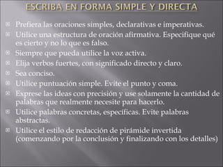 Prefiera las oraciones simples, declarativas e imperativas. Utilice una estructura de oración afirmativa. Especifique qué es cierto y no lo que es falso. Siempre que pueda utilice la voz activa. Elija verbos fuertes, con significado directo y claro. Sea conciso. Utilice puntuación simple. Evite el punto y coma. Exprese las ideas con precisión y use solamente la cantidad de palabras que realmente necesite para hacerlo. Utilice palabras concretas, específicas. Evite palabras abstractas. Utilice el estilo de redacción de pirámide invertida (comenzando por la conclusión y finalizando con los detalles) ATRÁS   