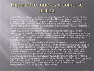 HISTORIA : La palabra Hipertexto fue acuñada hacia 1965 por Theodore Holm Nelson (quién dio forma también a la palabra Hipermedia) y se gestó cuando estaba tomando un curso en computadores como parte de su maestría en Sociología en la Universidad de Harvard. Tuvo entonces la idea de diseñar un sistema para manejo de textos que permitiera a los escritores revisar, comparar y corregir su trabajo con facilidad. DEFINICION : Es la presentación de información como una Red de nodos enlazados a través de los cuales los lectores pueden navegar lebremente en forma no lineal. Permite la coexistencia de varios autores, deliga las funciones de autor y lector, permite la ampliación de la información en forma casi ilimitada y crea múltiples rutas de lectura. COMO SE UTILIZA : Un sistema de Hipertexto le permite a un autor crear los nodos y los enlaces entre ellos, y permite al lectro recorrerlos; esto es, navegar de un nodo a otro utilizando esos enlaces. Por lo general, el sistema de Hipertexto señala los puntos de enlace o indicadores de alguna manera dentro del nodo, cuado se muestran en el monitor del computador (Ej.: textos subrayados en los documentos de la Web que se ven en los navegadores). Cuando el usuario selecciona el enlace indicado o marcado, haciendo clic sobre éste con el ratón, el sestema de Hipertexto recorre, busca, y exhibe el nodo que está al otro extremo del enlace. El sistema de Hipertexto incluye muchas características de navegación, anotación y configuración , que se apoyan en la estructura de los nodos y los enlaces para ayudar a los autores y a los lectores. INDICE   SIGUIENTE 