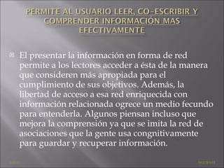 El presentar la información en forma de red permite a los lectores acceder a ésta de la manera que consideren más apropiada para el cumplimiento de sus objetivos. Además, la libertad de acceso a esa red enriquecida con información relacionada ogrece un medio fecundo para entenderla. Algunos piensan incluso que mejora la comprensión ya que se imita la red de asociaciones que la gente usa congnitivamente para guardar y recuperar información. ATRÁS    SIGUIENTE 
