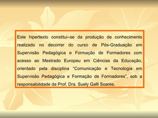 Este hipertexto constitui–se da produção de conhecimento realizado no decorrer do curso de Pós-Graduação em Supervisão Pedagógica e Formação de Formadores com acesso ao Mestrado Europeu em Ciências da Educação, orientado pela disciplina “Comunicação e Tecnologia em Supervisão Pedagógica e Formação de Formadores”, sob a responsabilidade da Prof. Dra. Suely Galli Soares.  