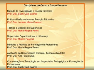 Disciplinas do Curso e Corpo Docente Método de Investigação e Escrita Científica Prof. Dra. Suely Galli Soares Práticas Performativas na Relação Educativa Prof. Dra. Luciana Maria Caetano Teorias e Modelos de Supervisão Prof. Dra. Maria Regina Peres Supervisão Organizacional e Liderança Prof. Dra. Miriam Pascoal Modelos e Práticas de Formação de Professores Prof. Dra. Maria Regina Peres Avaliação de Desempenho Docente: Teorias e Modelos Prof. Dra. Ana Paula Silva Comunicação e Tecnologia em Supervisão Pedagógica e Formação de Formadores Prof. Dra. Suely Galli Soares 