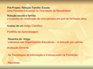 Pré-Projeto: Relação Família–Escola:  Uma Parceria Educativa na Orientação da Sexualidade  Relação escola e família:  a proposta de construção de uma parceria em prol da formação ética  Análise de um  Artigo Científico  Portifólio de Aprendizagem Resenha de  Artigo:  Liderança nas Organizações Educativas – A direcção por valores Avaliação Docente As Tecnologias de Informação e Comunicação na Formação Contínua do Professor Hipertexto 