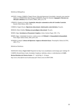 Referências Bibliográficas
ANTONY, Geórgia; CORREIA, Ângela Álvares. Educação hipertextual: diversidade e interação como materiais
didáticos in FIORENTINI, Maria Rangero & MORAES, Raquel de Almeida. Linguagens e literatura na
educação a distância. Rio de Janeiro: DP&A, 2003. p 51 a 74.
CÓRDOVA, Rogério de Andrade. Instituição, educação e autonomia na obra de Cornelius Castoriais.
Brasília: Plano Editora, 2004. 130 p.
CORREIA, Ângela Álvares. Hipertextos educacionais: relativizando o meio eletrônico. No prelo.
MORAES, Maria Cândida. Mudança nos paradigmas educacionais. No prelo.
MORIN, Edgar. Introdução ao Pensamento Complexo. Lisboa: Instituto Piaget, 1991. 177p.
MORIN, Edgar. A identidade Social (1): o núcleo arcaico in O Método 5: A humanidade da humanidade.
Porto Alegre: Editora Sulina, 2003. p163 a 201.
WANDELLI, Raquel. Leituras do hipertexto: viagem ao dicionário Kazar. Florianópolis: Editora da UFSC,
2003. 277 p.
Referências Eletrônicas
SEEHAGEN, Fátima. O que é Arte? Disponível em http://www.mundodaarte.com.br/artigos.asp? codartigo=30
CAMPOS, Ricardo Bruno Cunha. Sociedades Complexas: indivíduo, cultura e o individualismo in CAOS -
Revista Eletrônica de Ciências Sociais- nº7 – Set/04 Pág. 8 – 22 dispon
http://www.cchla.ufpb.br/caos/ricardocampos.pdf. Último acesso em 08/07/2006.
10
 
